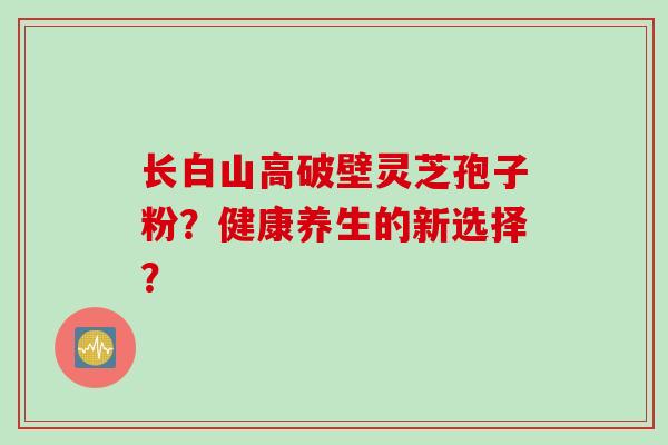 长白山高破壁灵芝孢子粉？健康养生的新选择？