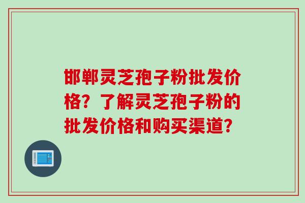 邯郸灵芝孢子粉批发价格？了解灵芝孢子粉的批发价格和购买渠道？