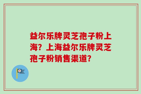 益尔乐牌灵芝孢子粉上海？上海益尔乐牌灵芝孢子粉销售渠道？