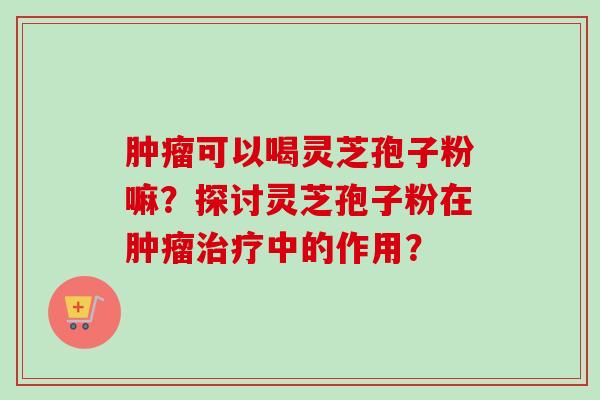 肿瘤可以喝灵芝孢子粉嘛？探讨灵芝孢子粉在肿瘤治疗中的作用？