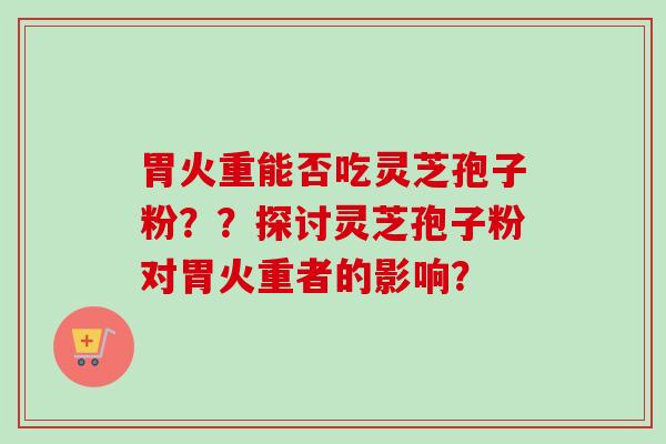 胃火重能否吃灵芝孢子粉？？探讨灵芝孢子粉对胃火重者的影响？