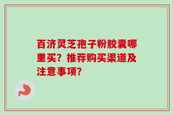 百济灵芝孢子粉胶囊哪里买？推荐购买渠道及注意事项？