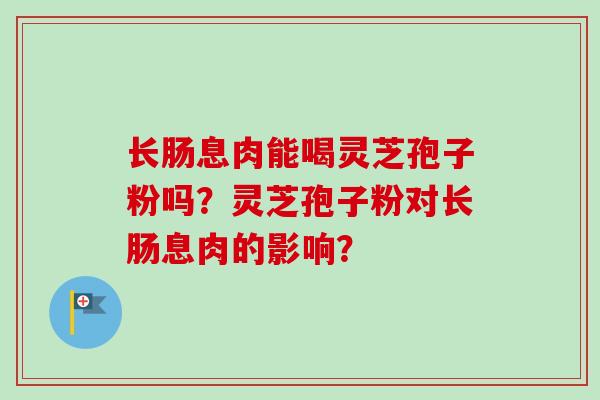 长肠息肉能喝灵芝孢子粉吗？灵芝孢子粉对长肠息肉的影响？
