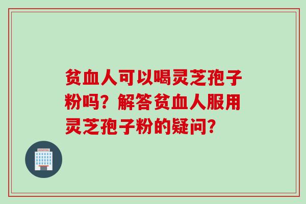 贫血人可以喝灵芝孢子粉吗？解答贫血人服用灵芝孢子粉的疑问？