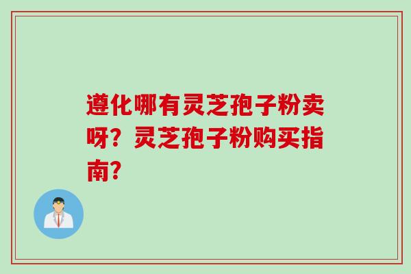 遵化哪有灵芝孢子粉卖呀？灵芝孢子粉购买指南？