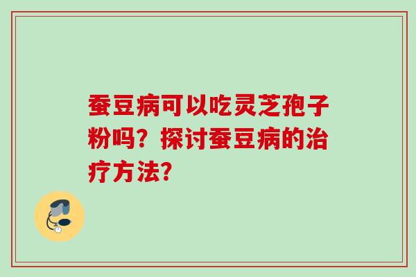蚕豆可以吃灵芝孢子粉吗?探讨蚕豆的方法? 蚕豆可以吃灵芝孢子粉吗?探讨蚕豆的方法?