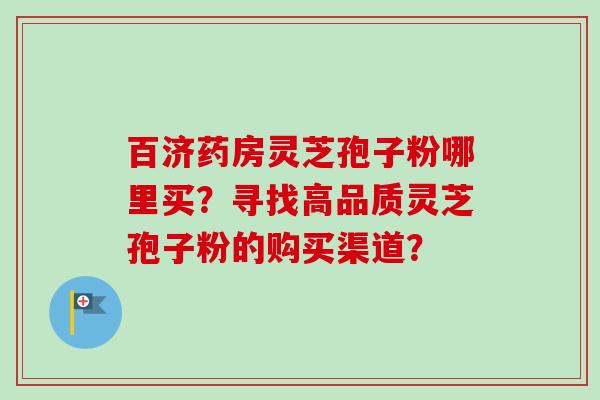 百济药房灵芝孢子粉哪里买？寻找高品质灵芝孢子粉的购买渠道？
