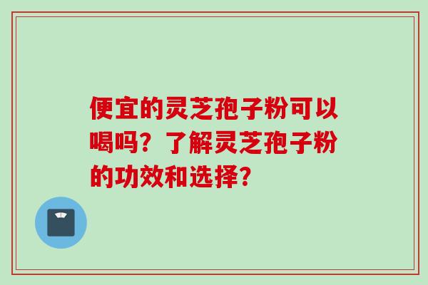 便宜的灵芝孢子粉可以喝吗？了解灵芝孢子粉的功效和选择？