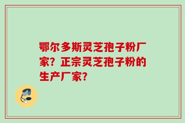 鄂尔多斯灵芝孢子粉厂家？正宗灵芝孢子粉的生产厂家？