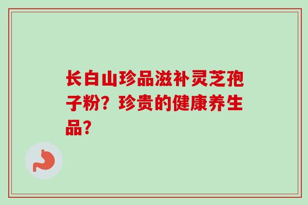 长白山珍品滋补灵芝孢子粉？珍贵的健康养生品？