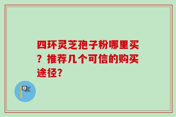 四环灵芝孢子粉哪里买？推荐几个可信的购买途径？