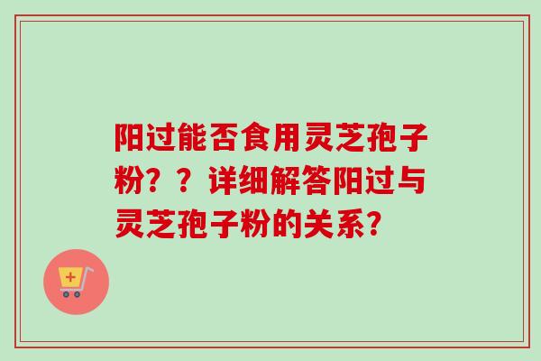 阳过能否食用灵芝孢子粉？？详细解答阳过与灵芝孢子粉的关系？