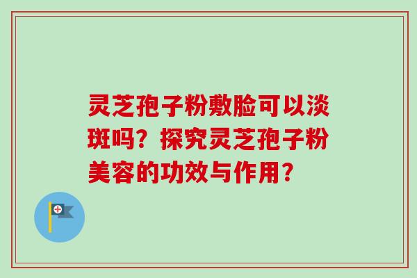灵芝孢子粉敷脸可以淡斑吗?探究灵芝孢子粉美容的功效与作用? 灵芝孢子粉敷脸可以淡斑吗?探究灵芝孢子粉美容的功效与作用?