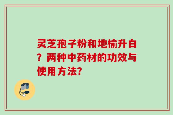 灵芝孢子粉和地榆升白？两种中药材的功效与使用方法？