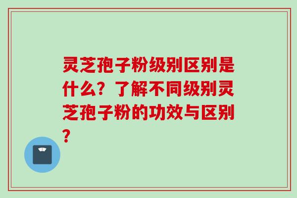 灵芝孢子粉级别区别是什么？了解不同级别灵芝孢子粉的功效与区别？