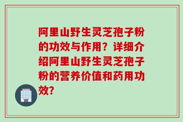 阿里山野生灵芝孢子粉的功效与作用？详细介绍阿里山野生灵芝孢子粉的营养价值和药用功效？