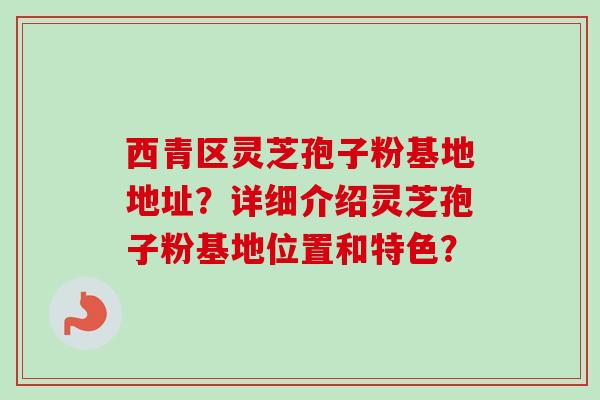 西青区灵芝孢子粉基地地址？详细介绍灵芝孢子粉基地位置和特色？