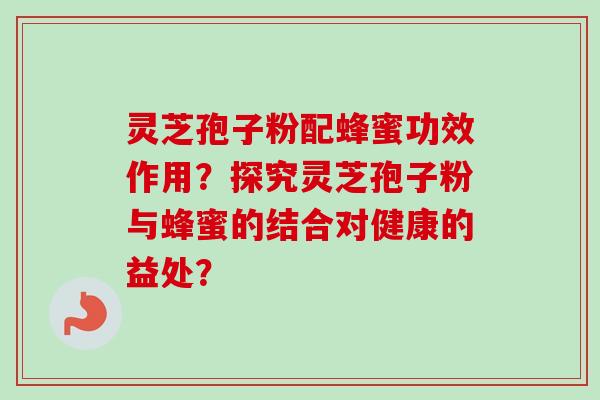 灵芝孢子粉配蜂蜜功效作用？探究灵芝孢子粉与蜂蜜的结合对健康的益处？