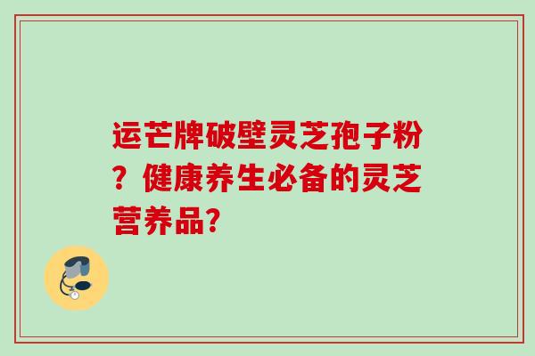 运芒牌破壁灵芝孢子粉？健康养生必备的灵芝营养品？