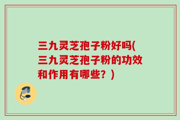 三九灵芝孢子粉好吗(三九灵芝孢子粉的功效和作用有哪些？)