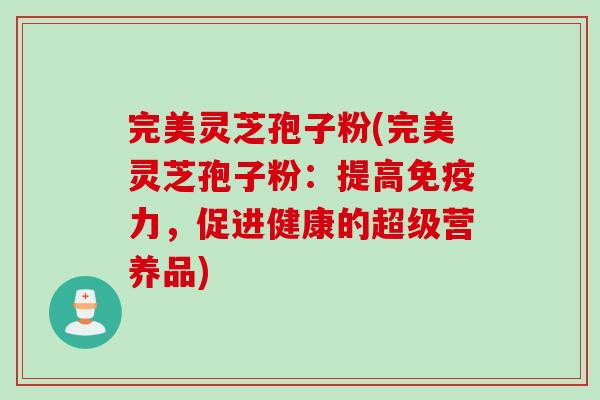 完美灵芝孢子粉(完美灵芝孢子粉：提高免疫力，促进健康的超级营养品)
