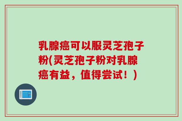 乳腺癌可以服灵芝孢子粉(灵芝孢子粉对乳腺癌有益，值得尝试！)