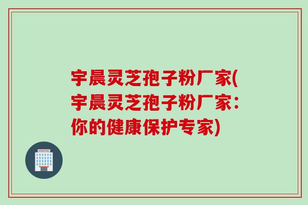 宇晨灵芝孢子粉厂家(宇晨灵芝孢子粉厂家：你的健康保护专家)