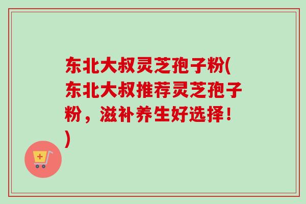东北大叔灵芝孢子粉(东北大叔推荐灵芝孢子粉，滋补养生好选择！)
