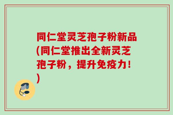 同仁堂灵芝孢子粉新品(同仁堂推出全新灵芝孢子粉,提升免疫力!) 同仁堂灵芝孢子粉新品(同仁堂推出全新灵芝孢子粉,提升免疫力!)