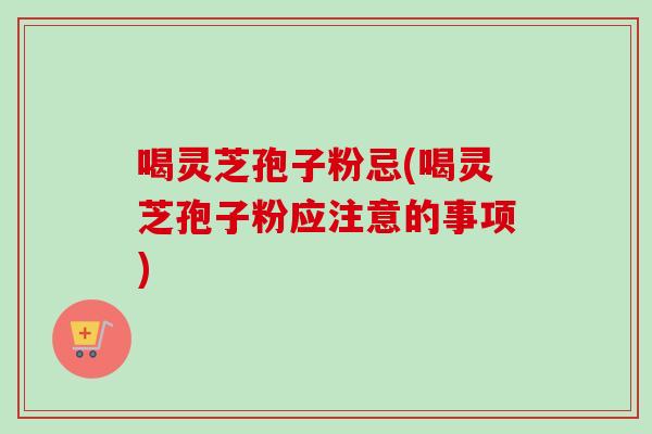 喝灵芝孢子粉忌(喝灵芝孢子粉应注意的事项)