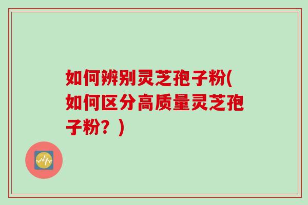 如何辨别灵芝孢子粉(如何区分高质量灵芝孢子粉？)