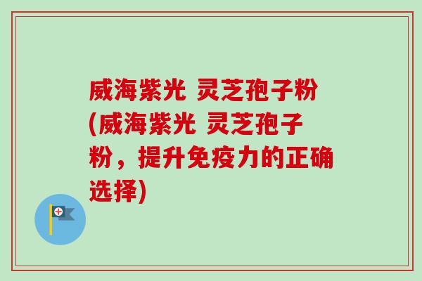 威海紫光 灵芝孢子粉(威海紫光 灵芝孢子粉，提升免疫力的正确选择)