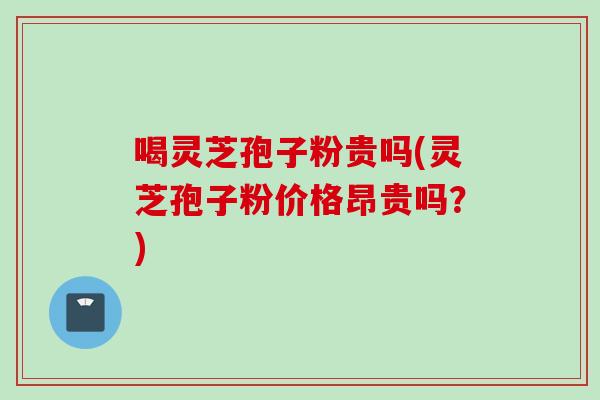 喝灵芝孢子粉贵吗(灵芝孢子粉价格昂贵吗？)