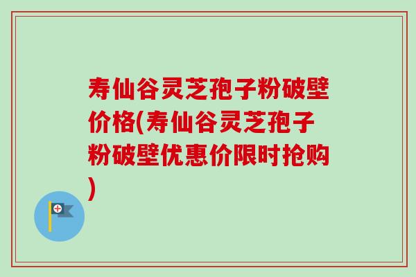 寿仙谷灵芝孢子粉破壁价格(寿仙谷灵芝孢子粉破壁优惠价限时抢购)