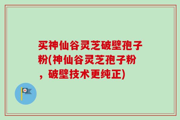 买神仙谷灵芝破壁孢子粉(神仙谷灵芝孢子粉，破壁技术更纯正)