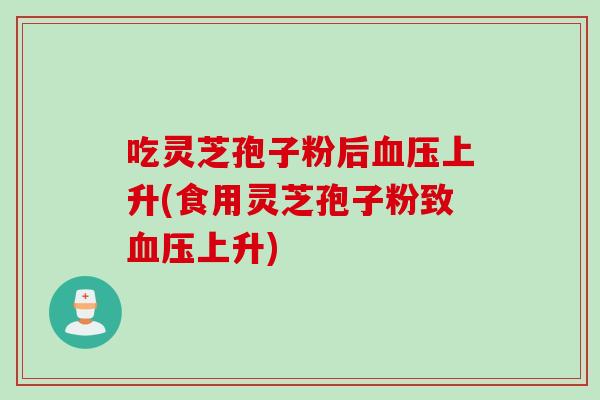 吃灵芝孢子粉后血压上升(食用灵芝孢子粉致血压上升)