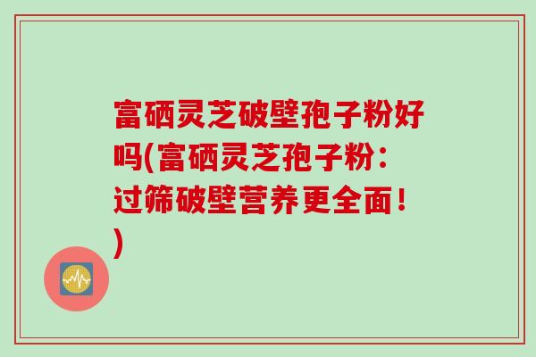 富硒灵芝破壁孢子粉好吗(富硒灵芝孢子粉：过筛破壁营养更全面！)