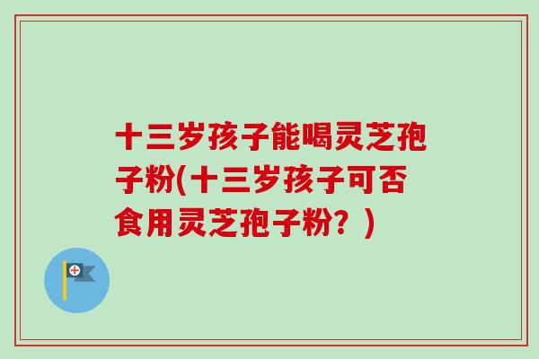 十三岁孩子能喝灵芝孢子粉(十三岁孩子可否食用灵芝孢子粉？)