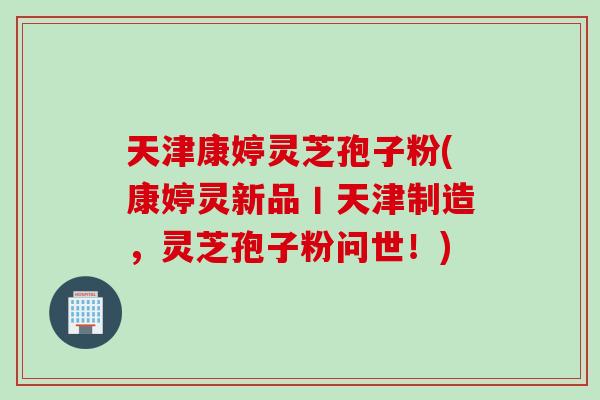 天津康婷灵芝孢子粉(康婷灵新品丨天津制造，灵芝孢子粉问世！)