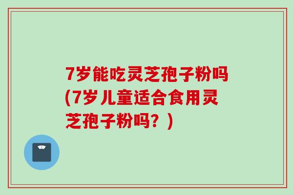 7岁能吃灵芝孢子粉吗(7岁儿童适合食用灵芝孢子粉吗？)