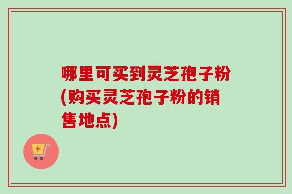 哪里可买到灵芝孢子粉(购买灵芝孢子粉的销售地点)