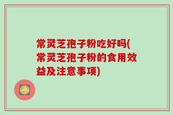 常灵芝孢子粉吃好吗(常灵芝孢子粉的食用效益及注意事项)