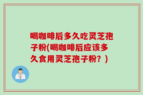 喝咖啡后多久吃灵芝孢子粉(喝咖啡后应该多久食用灵芝孢子粉？)