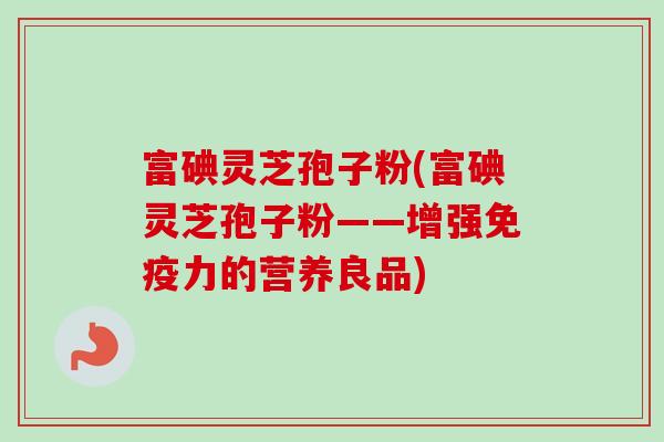 富碘灵芝孢子粉(富碘灵芝孢子粉——增强免疫力的营养良品)
