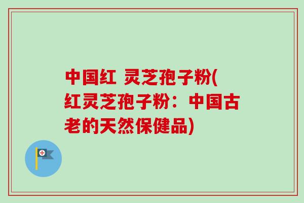 中国红 灵芝孢子粉(红灵芝孢子粉：中国古老的天然保健品)