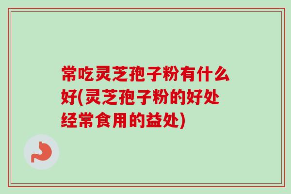 常吃灵芝孢子粉有什么好(灵芝孢子粉的好处经常食用的益处)