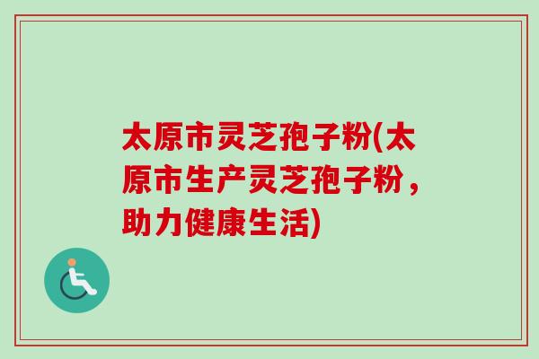 太原市灵芝孢子粉(太原市生产灵芝孢子粉，助力健康生活)