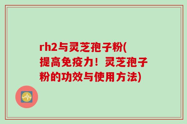 rh2与灵芝孢子粉(提高免疫力！灵芝孢子粉的功效与使用方法)