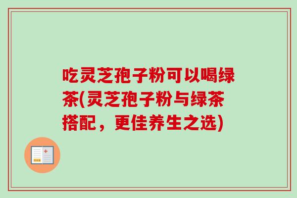 吃灵芝孢子粉可以喝绿茶(灵芝孢子粉与绿茶搭配，更佳养生之选)