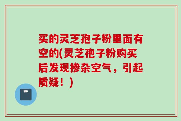 买的灵芝孢子粉里面有空的(灵芝孢子粉购买后发现掺杂空气，引起质疑！)